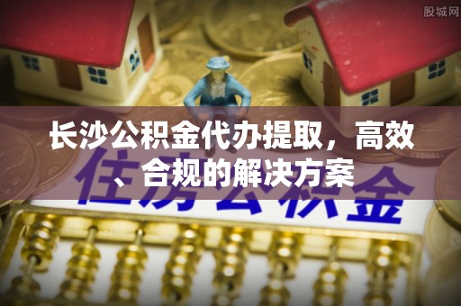 沾化长沙公积金代办提取，高效、合规的解决方案