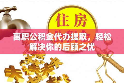 沾化离职公积金代办提取，轻松解决你的后顾之忧
