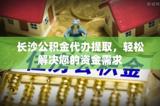 沾化长沙公积金代办提取，轻松解决您的资金需求