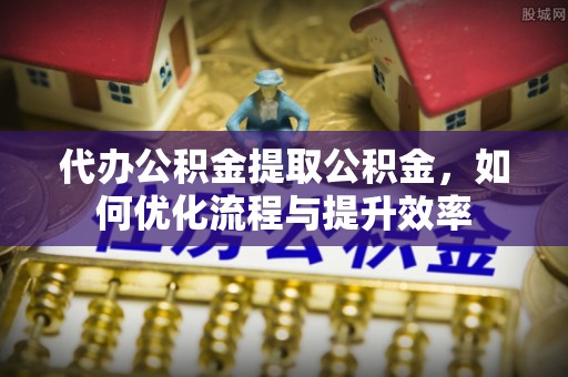 沾化代办公积金提取公积金，如何优化流程与提升效率