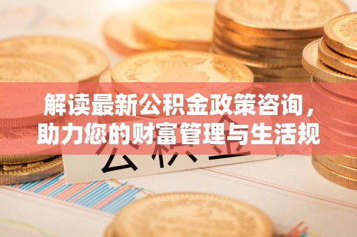 沾化解读最新公积金政策咨询，助力您的财富管理与生活规划