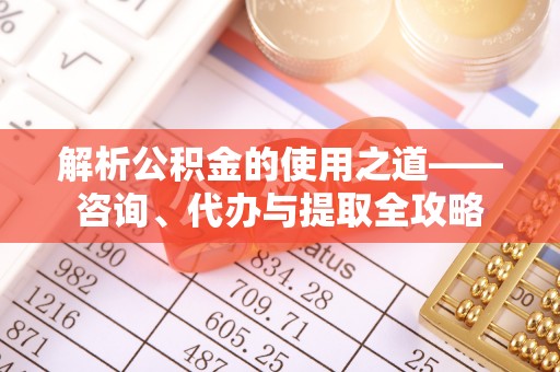 沾化解析公积金的使用之道——咨询、代办与提取全攻略