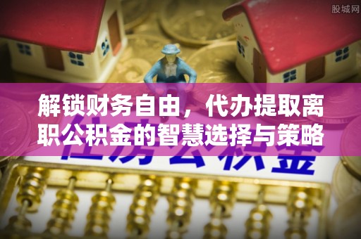 沾化解锁财务自由，代办提取离职公积金的智慧选择与策略