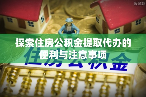 沾化探索住房公积金提取代办的便利与注意事项