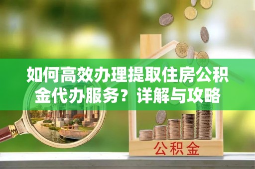 沾化如何高效办理提取住房公积金代办服务？详解与攻略