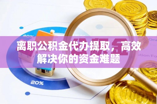 沾化离职公积金代办提取，高效解决你的资金难题