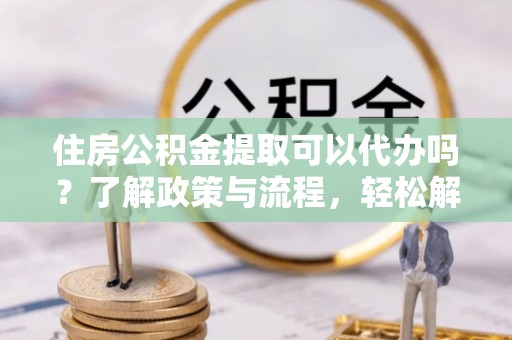 沾化住房公积金提取可以代办吗？了解政策与流程，轻松解决疑惑