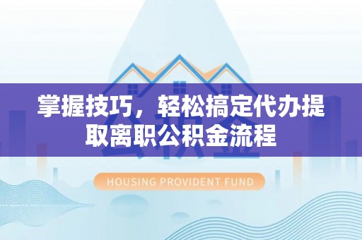 沾化掌握技巧，轻松搞定代办提取离职公积金流程