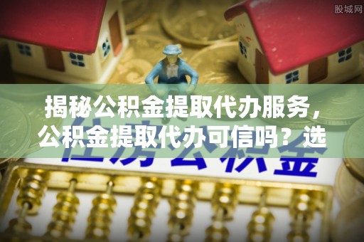 沾化揭秘公积金提取代办服务，公积金提取代办可信吗？选择前你需要知道的真相
