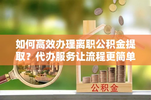 沾化如何高效办理离职公积金提取？代办服务让流程更简单