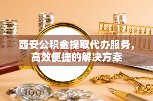沾化西安公积金提取代办服务，高效便捷的解决方案