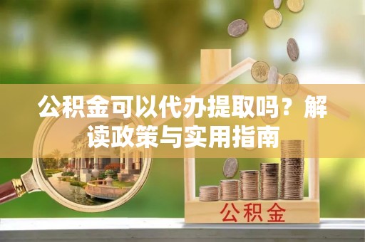 沾化公积金可以代办提取吗？解读政策与实用指南