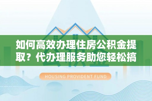 沾化如何高效办理住房公积金提取？代办理服务助您轻松搞定