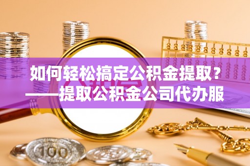 沾化如何轻松搞定公积金提取？——提取公积金公司代办服务全解析